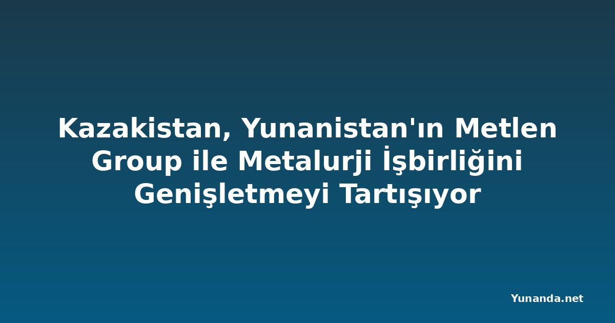 Kazakistan, Yunanistan'ın Metlen Group ile Metalurji İşbirliğini Genişletmeyi Tartışıyor