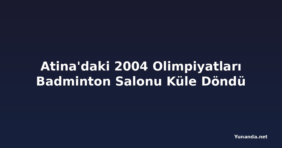Atina'daki 2004 Olimpiyatları Badminton Salonu Küle Döndü