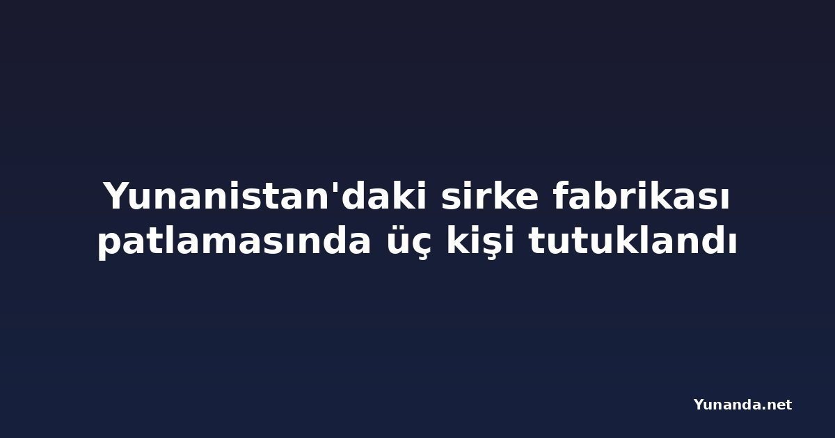 Yunanistan'daki sirke fabrikası patlamasında üç kişi tutuklandı
