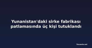 Yunanistan'daki sirke fabrikası patlamasında üç kişi tutuklandı