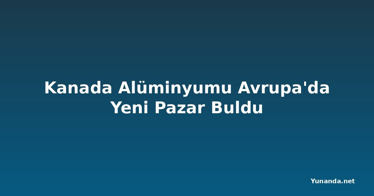 Kanada Alüminyumu Avrupa'da Yeni Pazar Buldu