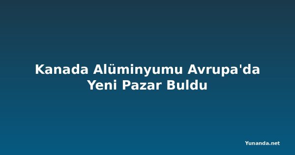 Kanada Alüminyumu Avrupa'da Yeni Pazar Buldu