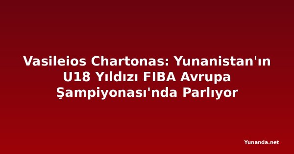 Vasileios Chartonas: Yunanistan'ın U18 Yıldızı FIBA Avrupa Şampiyonası'nda Parlıyor