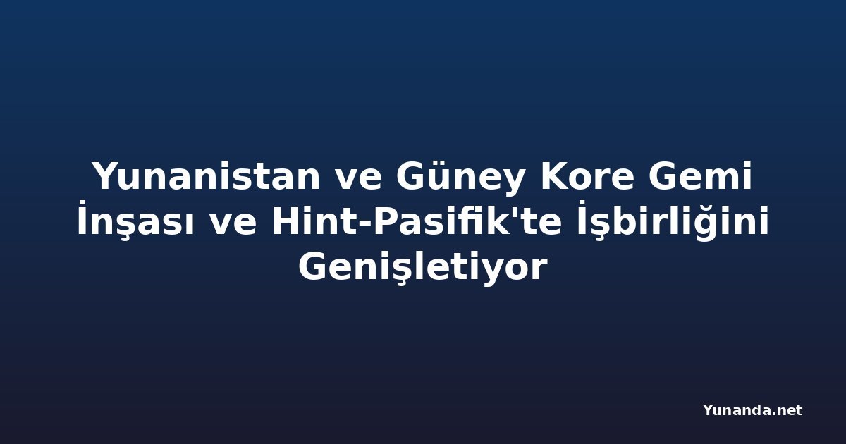 Yunanistan ve Güney Kore Gemi İnşası ve Hint-Pasifik'te İşbirliğini Genişletiyor