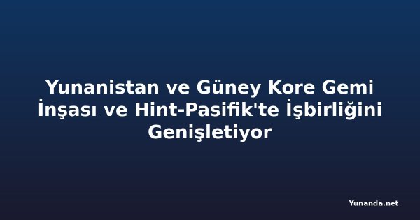 Yunanistan ve Güney Kore Gemi İnşası ve Hint-Pasifik'te İşbirliğini Genişletiyor