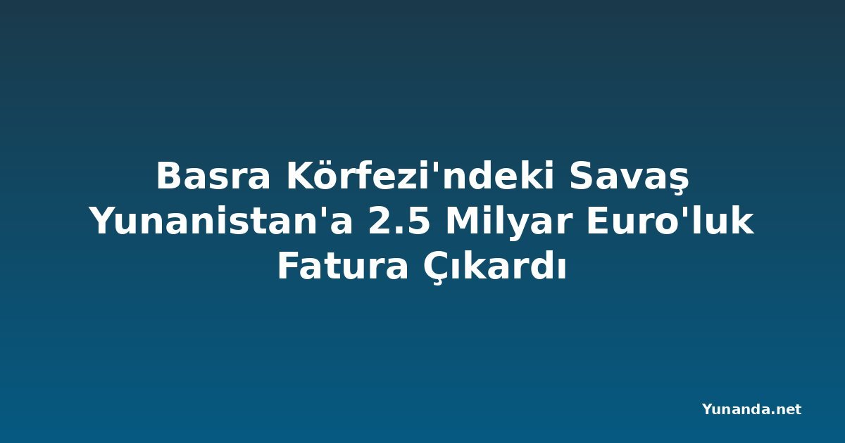Basra Körfezi'ndeki Savaş Yunanistan'a 2.5 Milyar Euro'luk Fatura Çıkardı