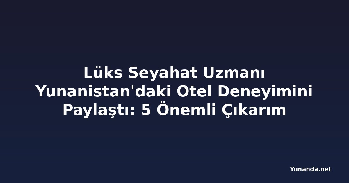 Lüks Seyahat Uzmanı Yunanistan'daki Otel Deneyimini Paylaştı: 5 Önemli Çıkarım