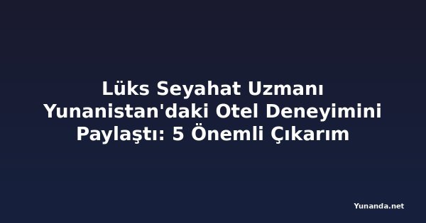 Lüks Seyahat Uzmanı Yunanistan'daki Otel Deneyimini Paylaştı: 5 Önemli Çıkarım