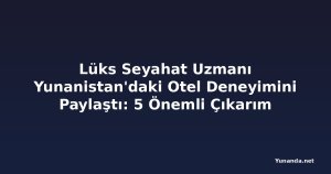 Lüks Seyahat Uzmanı Yunanistan'daki Otel Deneyimini Paylaştı: 5 Önemli Çıkarım