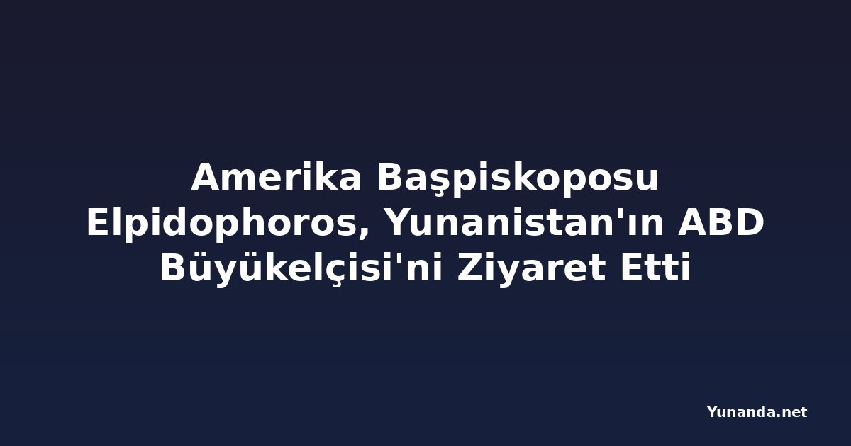 Amerika Başpiskoposu Elpidophoros, Yunanistan'ın ABD Büyükelçisi'ni Ziyaret Etti