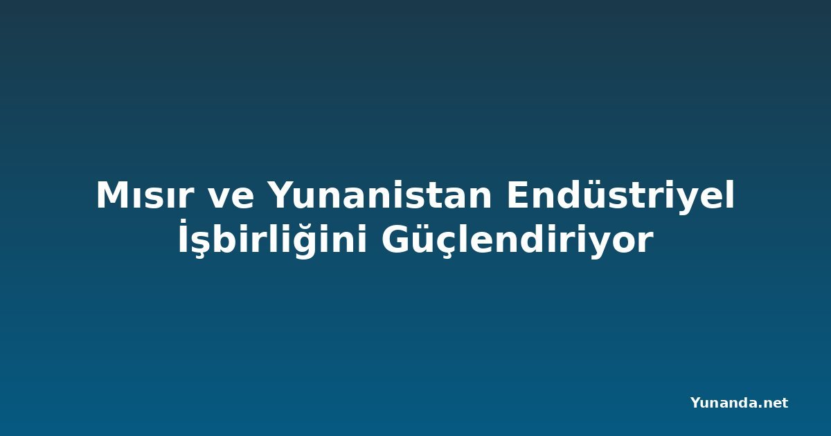 Mısır ve Yunanistan Endüstriyel İşbirliğini Güçlendiriyor