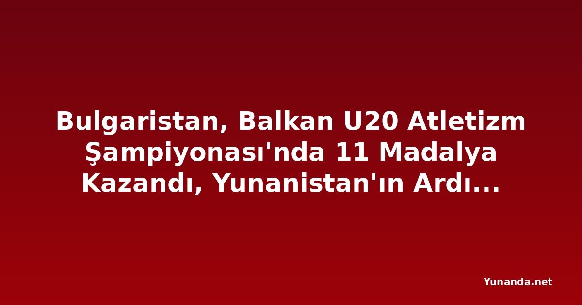 Bulgaristan, Balkan U20 Atletizm Şampiyonası'nda 11 Madalya Kazandı, Yunanistan'ın Ardından İkinci Sırada