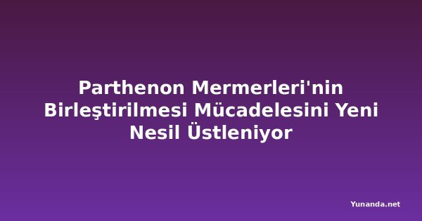 Parthenon Mermerleri'nin Birleştirilmesi Mücadelesini Yeni Nesil Üstleniyor