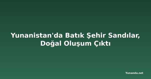 Yunanistan'da Batık Şehir Sandılar, Doğal Oluşum Çıktı