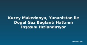 Kuzey Makedonya, Yunanistan ile Doğal Gaz Bağlantı Hattının İnşasını Hızlandırıyor