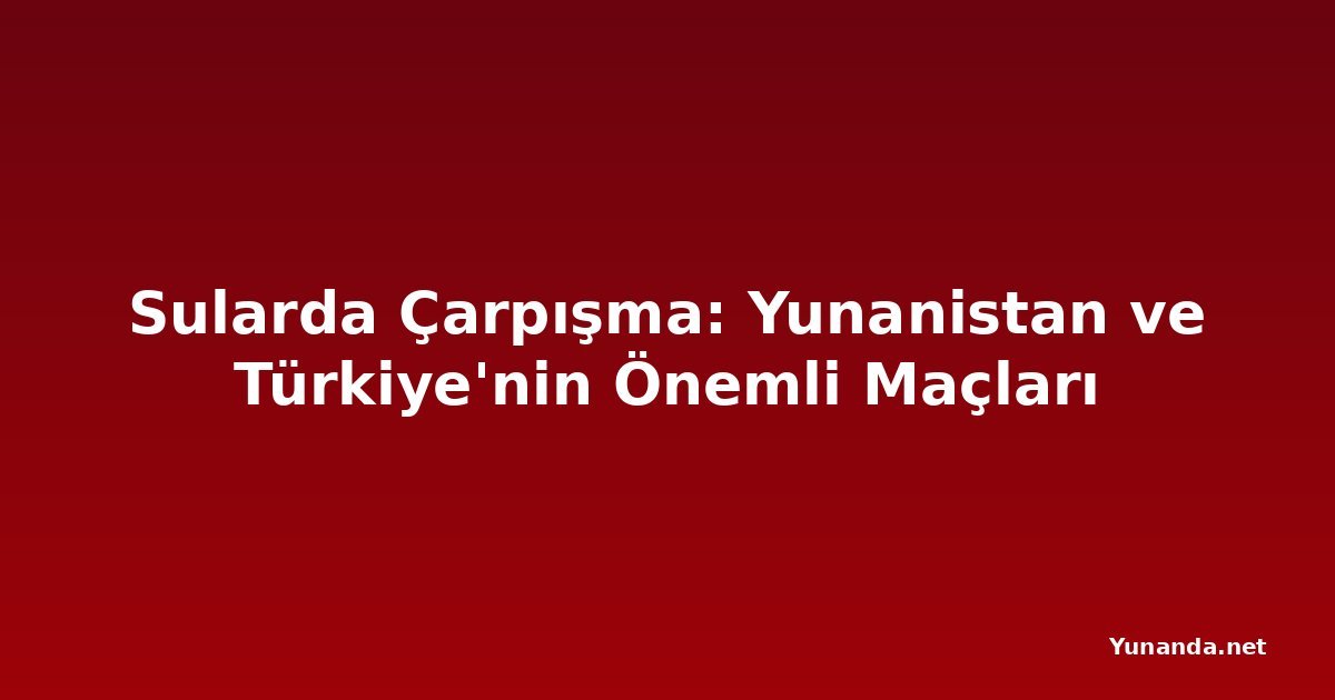 Sularda Çarpışma: Yunanistan ve Türkiye'nin Önemli Maçları