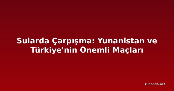 Sularda Çarpışma: Yunanistan ve Türkiye'nin Önemli Maçları