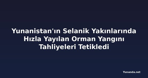 Yunanistan'ın Selanik Yakınlarında Hızla Yayılan Orman Yangını Tahliyeleri Tetikledi