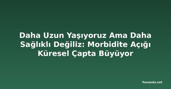 Daha Uzun Yaşıyoruz Ama Daha Sağlıklı Değiliz: Morbidite Açığı Küresel Çapta Büyüyor