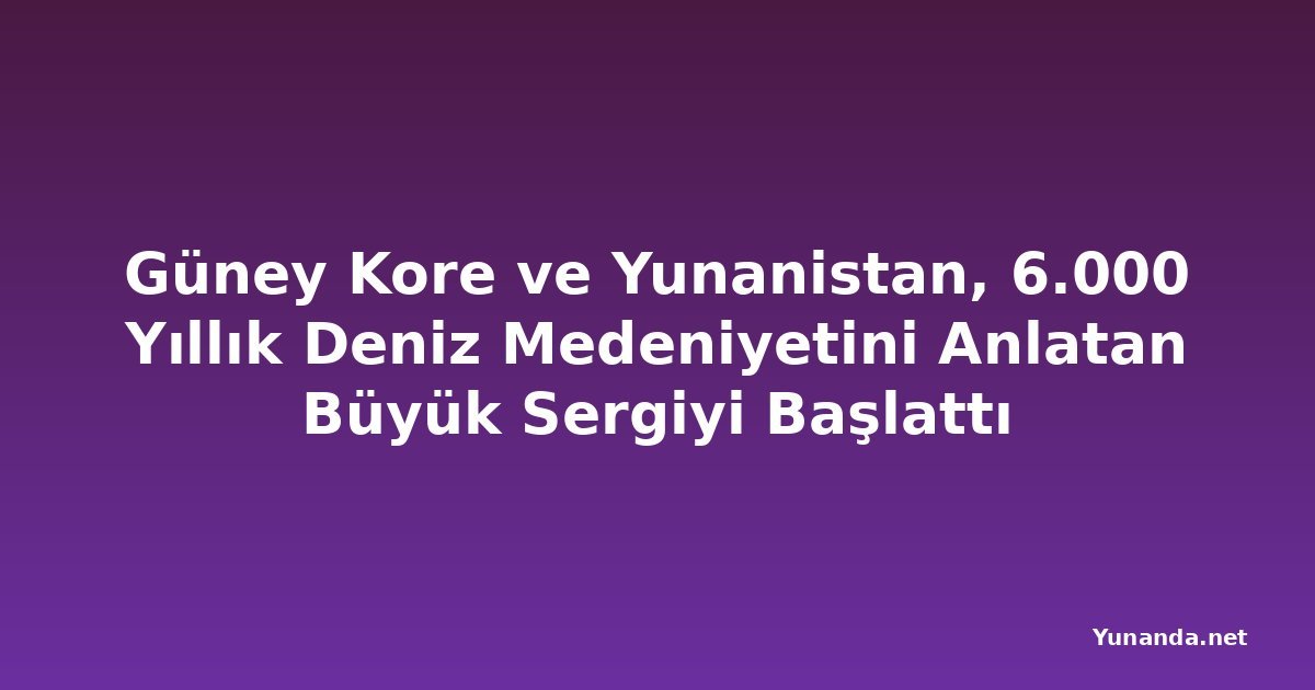 Güney Kore ve Yunanistan, 6.000 Yıllık Deniz Medeniyetini Anlatan Büyük Sergiyi Başlattı