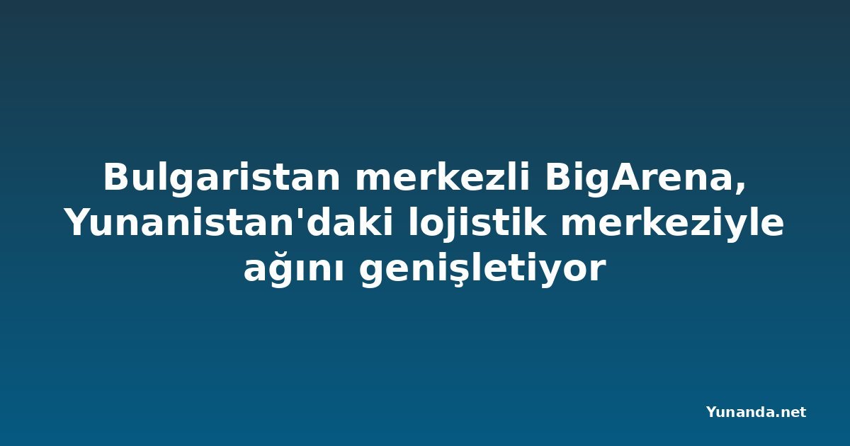 Bulgaristan merkezli BigArena, Yunanistan'daki lojistik merkeziyle ağını genişletiyor