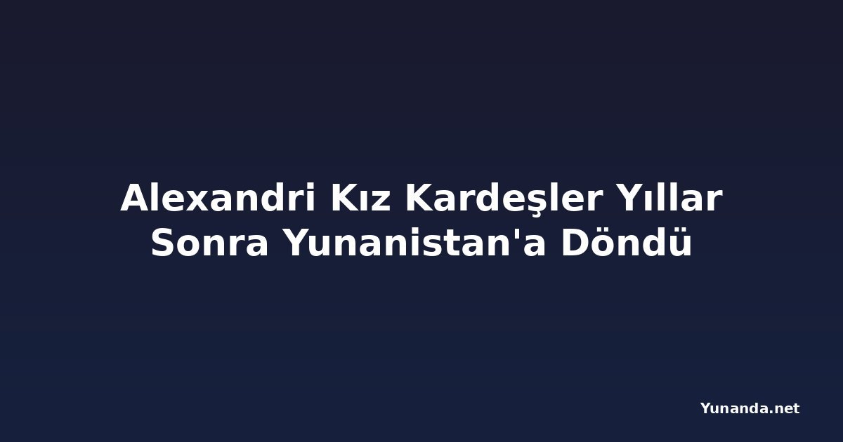 Alexandri Kız Kardeşler Yıllar Sonra Yunanistan'a Döndü