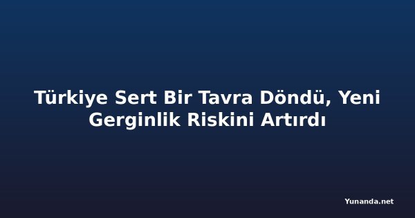Türkiye Sert Bir Tavra Döndü, Yeni Gerginlik Riskini Artırdı