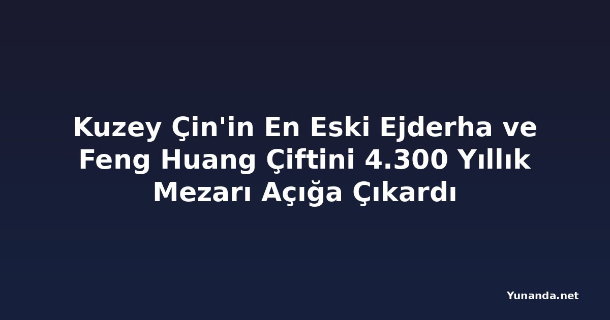 Kuzey Çin'in En Eski Ejderha ve Feng Huang Çiftini 4.300 Yıllık Mezarı Açığa Çıkardı
