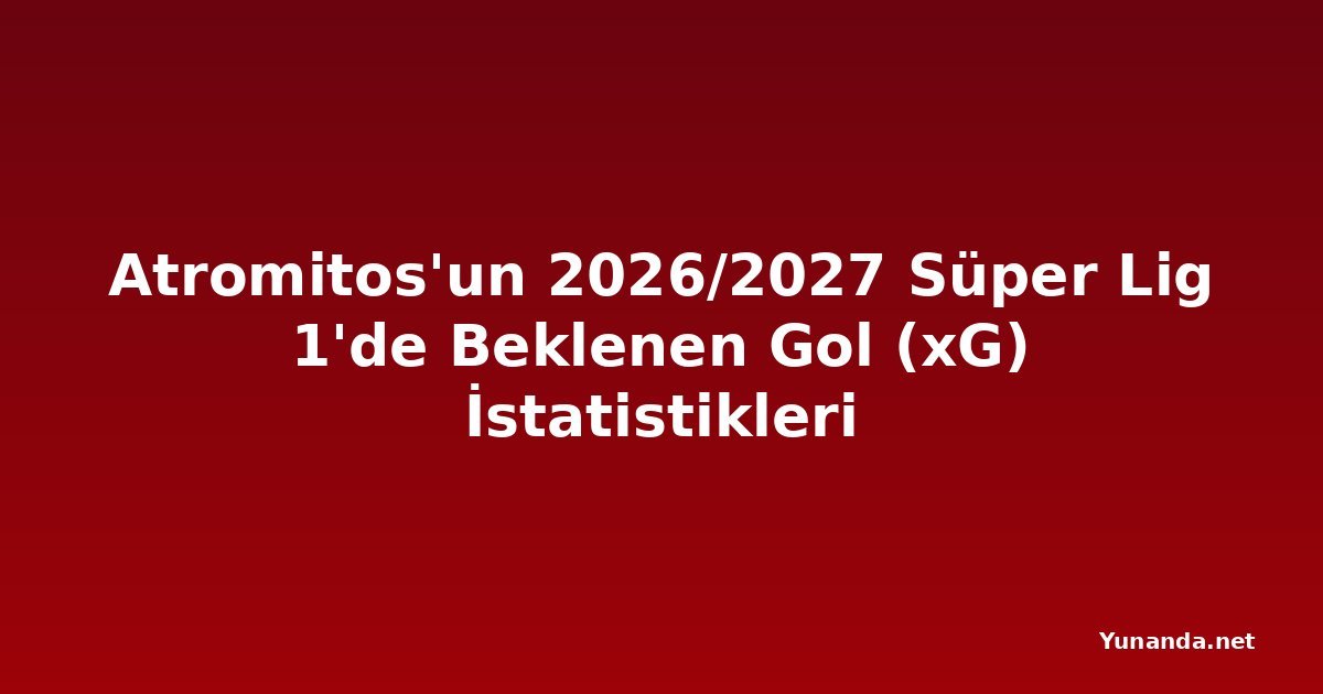 Atromitos'un 2026/2027 Süper Lig 1'de Beklenen Gol (xG) İstatistikleri