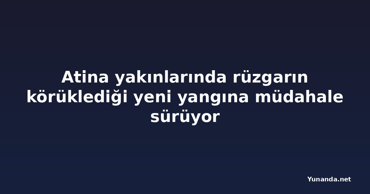 Atina yakınlarında rüzgarın körüklediği yeni yangına müdahale sürüyor