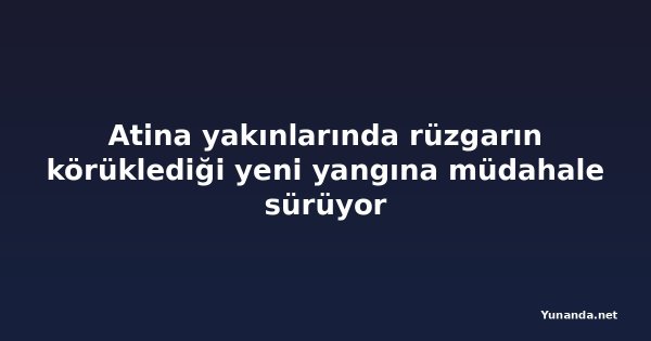 Atina yakınlarında rüzgarın körüklediği yeni yangına müdahale sürüyor