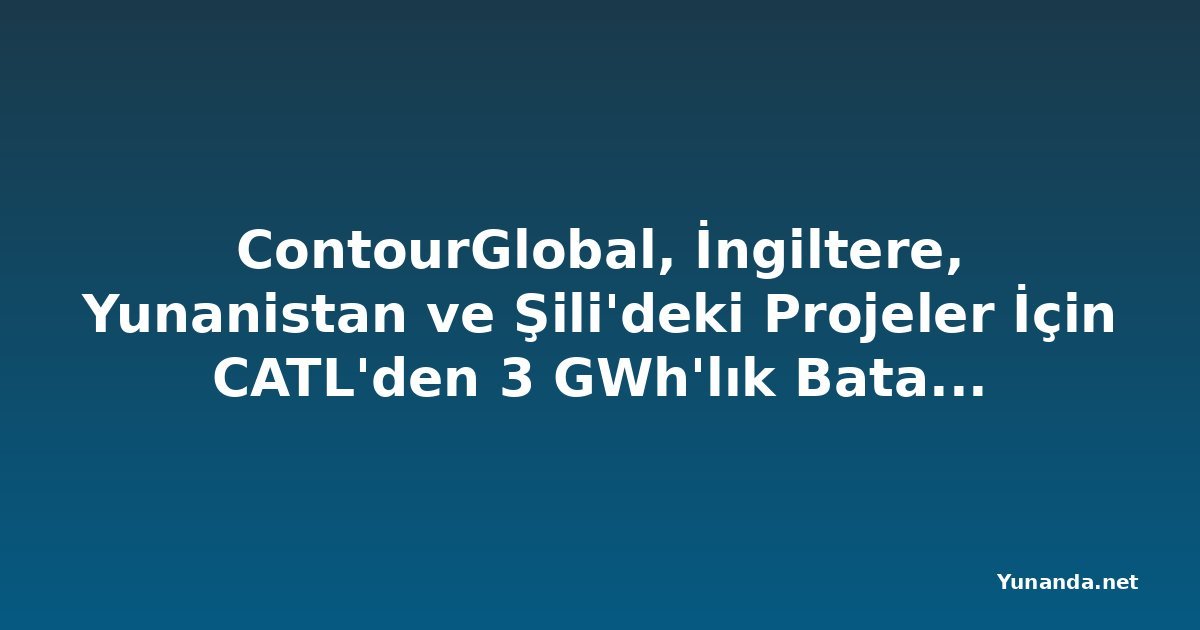 ContourGlobal, İngiltere, Yunanistan ve Şili'deki Projeler İçin CATL'den 3 GWh'lık Batarya Tedariki Sağladı