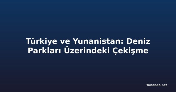 Türkiye ve Yunanistan: Deniz Parkları Üzerindeki Çekişme
