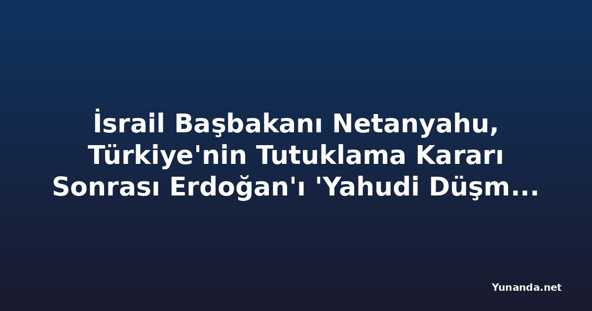 İsrail Başbakanı Netanyahu, Türkiye'nin Tutuklama Kararı Sonrası Erdoğan'ı 'Yahudi Düşmanı Diktatör' İddiasında Bulundu