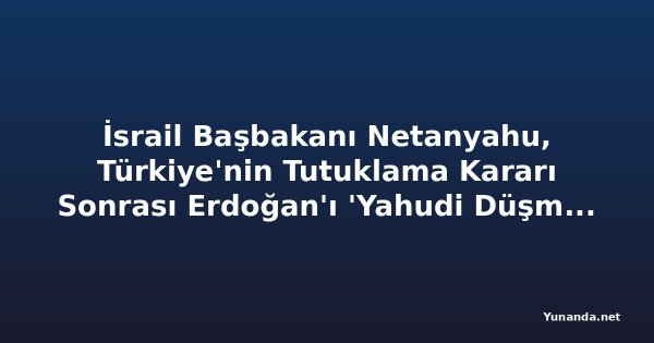 İsrail Başbakanı Netanyahu, Türkiye'nin Tutuklama Kararı Sonrası Erdoğan'ı 'Yahudi Düşmanı Diktatör' İddiasında Bulundu