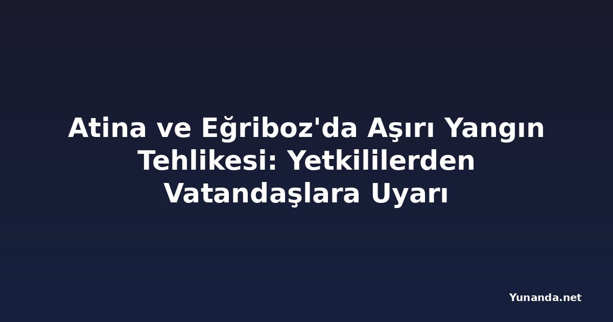 Atina ve Eğriboz'da Aşırı Yangın Tehlikesi: Yetkililerden Vatandaşlara Uyarı