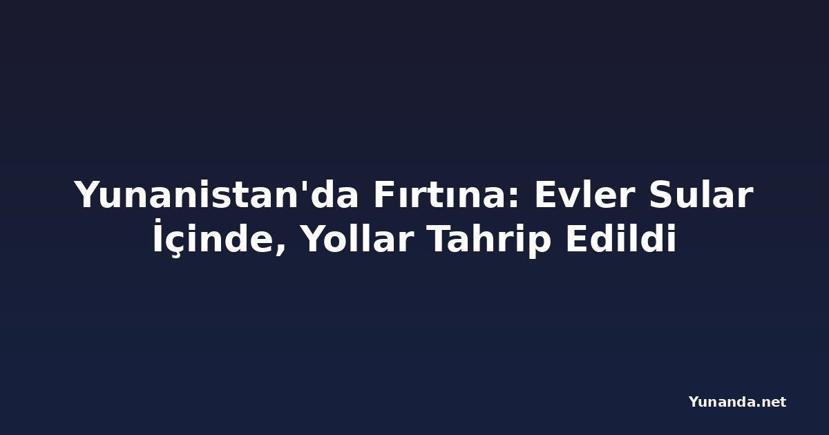 Yunanistan'da Fırtına: Evler Sular İçinde, Yollar Tahrip Edildi