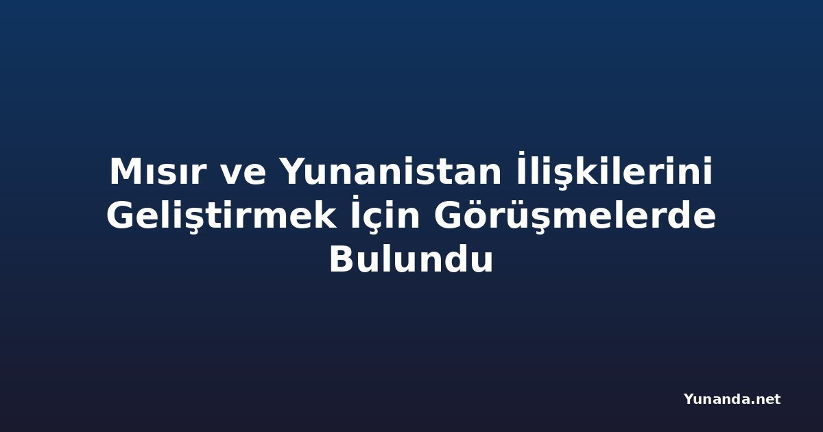 Mısır ve Yunanistan İlişkilerini Geliştirmek İçin Görüşmelerde Bulundu