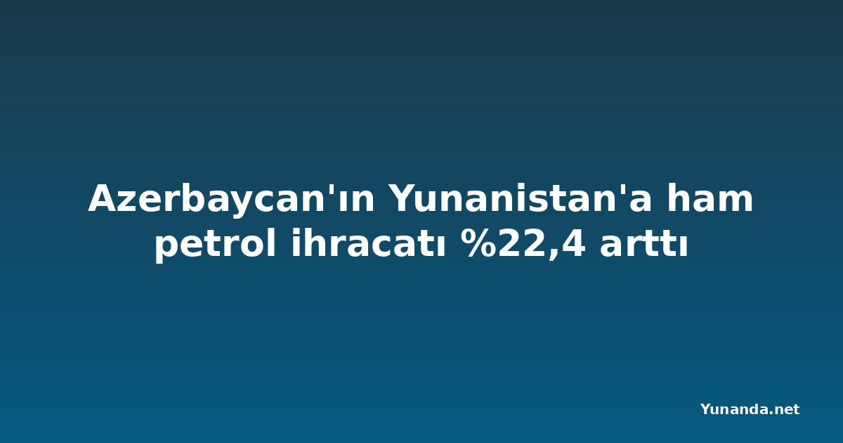 Azerbaycan'ın Yunanistan'a ham petrol ihracatı %22,4 arttı