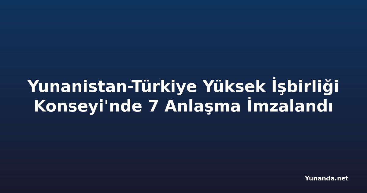 Yunanistan-Türkiye Yüksek İşbirliği Konseyi'nde 7 Anlaşma İmzalandı