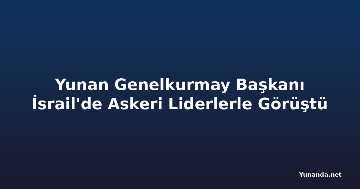 Yunan Genelkurmay Başkanı İsrail'de Askeri Liderlerle Görüştü
