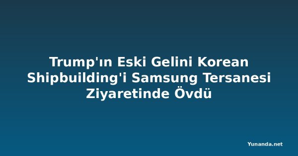 Trump'ın Eski Gelini Korean Shipbuilding'i Samsung Tersanesi Ziyaretinde Övdü
