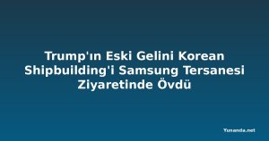 Trump'ın Eski Gelini Korean Shipbuilding'i Samsung Tersanesi Ziyaretinde Övdü