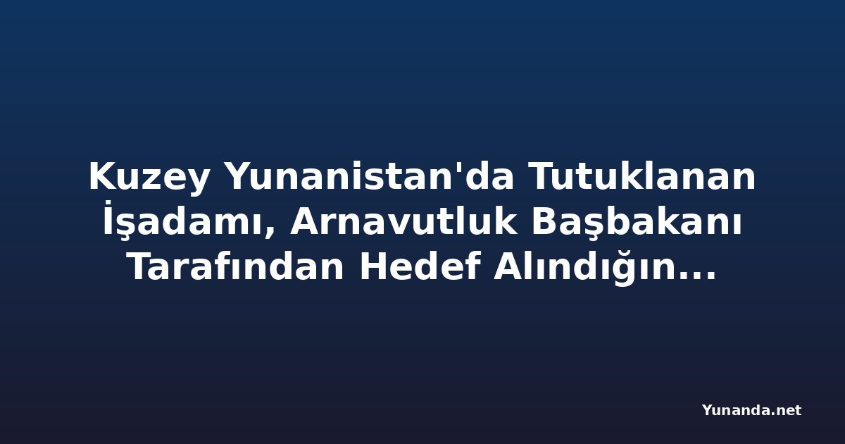 Kuzey Yunanistan'da Tutuklanan İşadamı, Arnavutluk Başbakanı Tarafından Hedef Alındığını İddia Ediyor