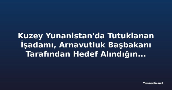 Kuzey Yunanistan'da Tutuklanan İşadamı, Arnavutluk Başbakanı Tarafından Hedef Alındığını İddia Ediyor