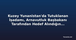 Kuzey Yunanistan'da Tutuklanan İşadamı, Arnavutluk Başbakanı Tarafından Hedef Alındığını İddia Ediyor