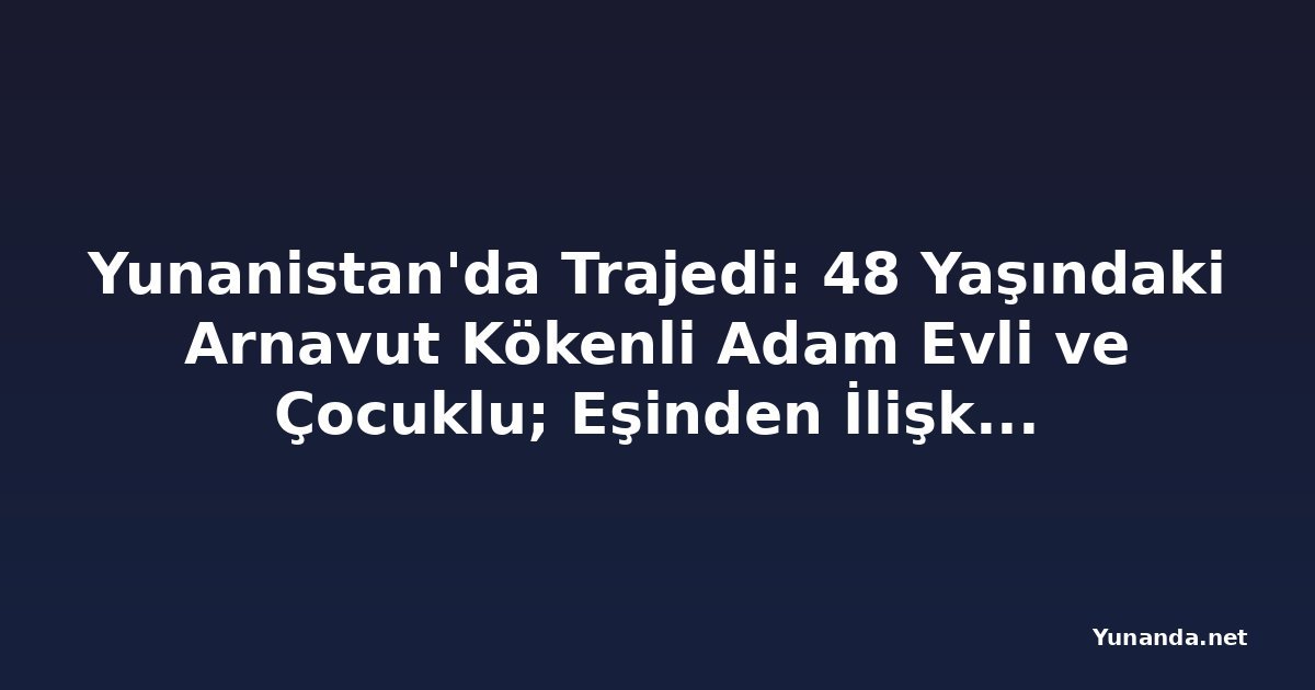 Yunanistan'da Trajedi: 48 Yaşındaki Arnavut Kökenli Adam Evli ve Çocuklu; Eşinden İlişkileri Hakkında Bilgi Yok
