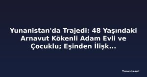 Yunanistan'da Trajedi: 48 Yaşındaki Arnavut Kökenli Adam Evli ve Çocuklu; Eşinden İlişkileri Hakkında Bilgi Yok