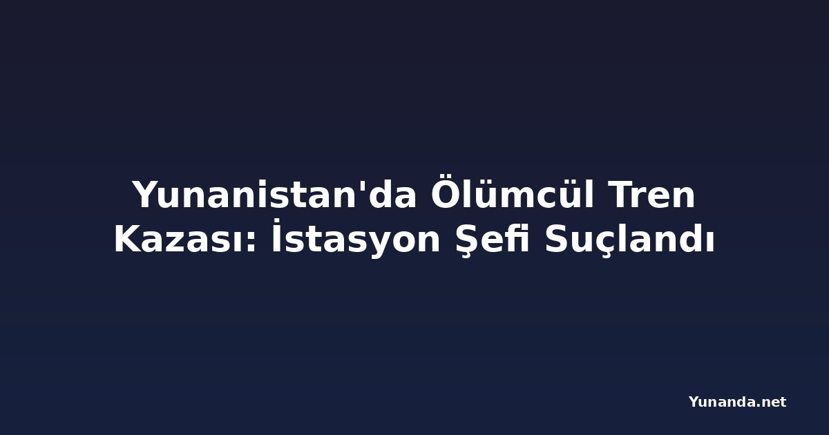 Yunanistan'da Ölümcül Tren Kazası: İstasyon Şefi Suçlandı