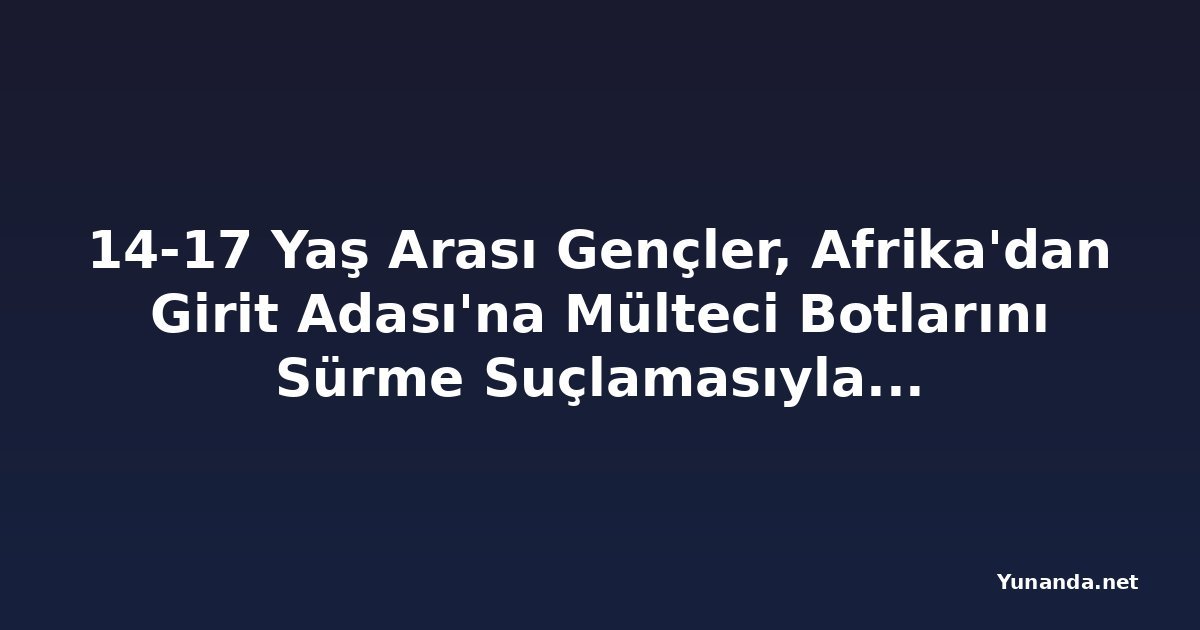 14-17 Yaş Arası Gençler, Afrika'dan Girit Adası'na Mülteci Botlarını Sürme Suçlamasıyla Tutuklandı